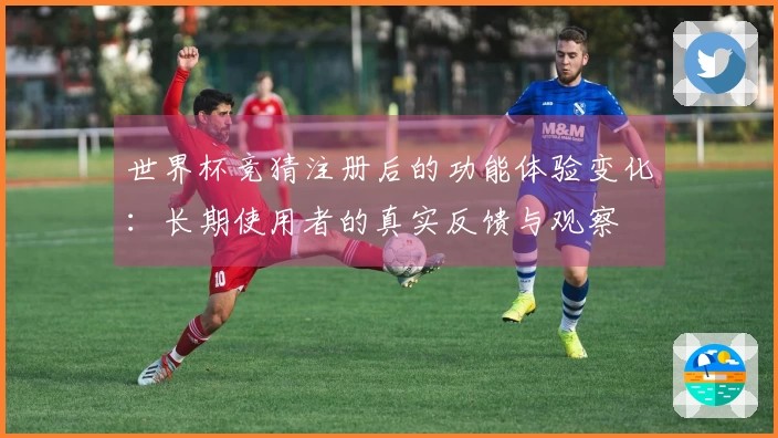 世界杯竞猜注册后的功能体验变化：长期使用者的真实反馈与观察